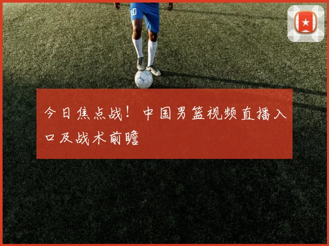 今日焦点战！中国男篮视频直播入口及战术前瞻