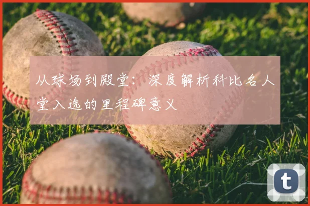 从球场到殿堂：深度解析科比名人堂入选的里程碑意义