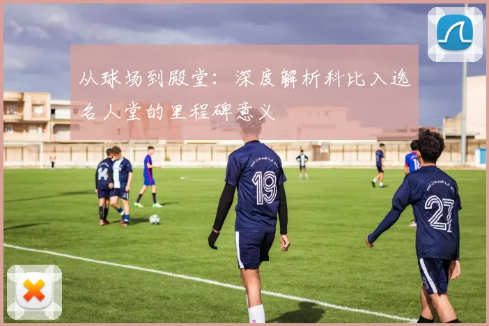 从球场到殿堂：深度解析科比入选名人堂的里程碑意义