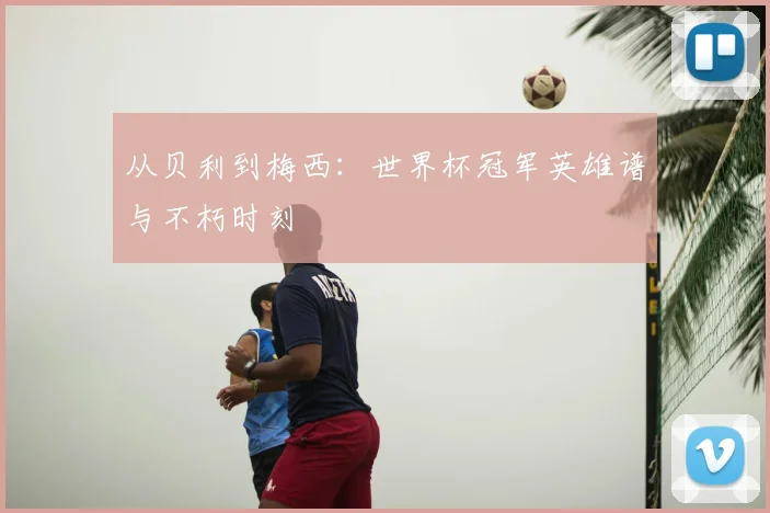 从贝利到梅西：世界杯冠军英雄谱与不朽时刻
