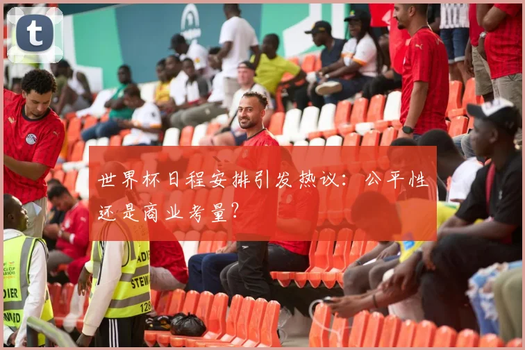 世界杯日程安排引发热议：公平性还是商业考量？