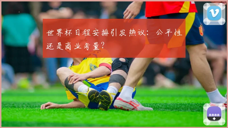 世界杯日程安排引发热议：公平性还是商业考量？