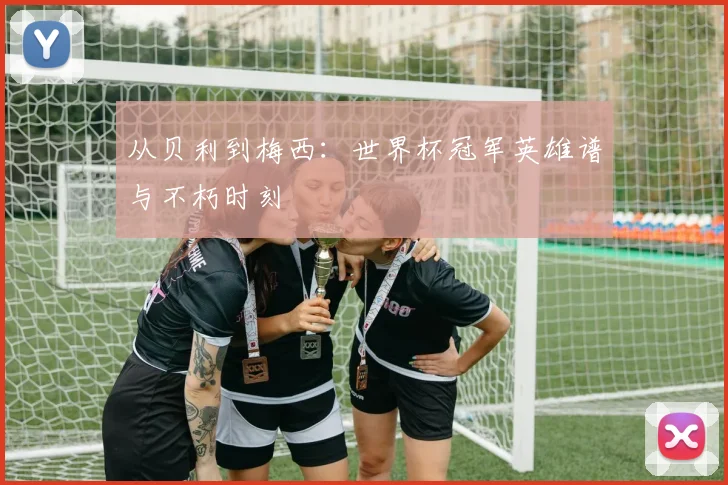 从贝利到梅西：世界杯冠军英雄谱与不朽时刻