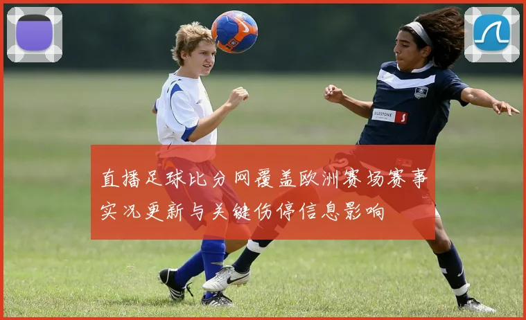 直播足球比分网覆盖欧洲赛场赛事实况更新与关键伤停信息影响