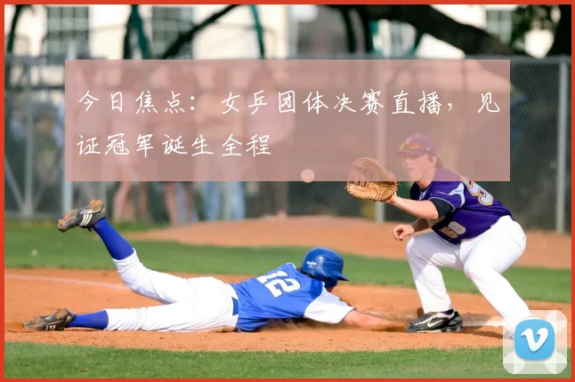 今日焦点：女乒团体决赛直播，见证冠军诞生全程