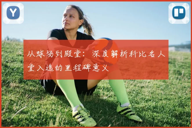 从球场到殿堂：深度解析科比名人堂入选的里程碑意义